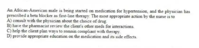 An African-American male is being started on medication for hypertension, and the physician has prescribed a beta blocker as first-line therapy. The most appropriate action by the nurse is to
A) consult with the physician about the choice of drug.
B) have the pharmacist review the client's other meds for interactions.
C) help the client plan ways to remain compliant with therapy.
D) provide appropriate education on the medication and its side effects.