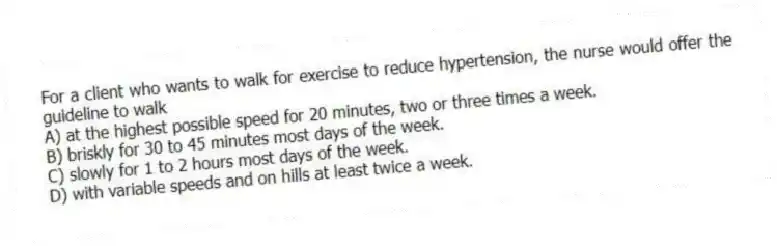For a client who wants to walk for exercise to reduce hypertension, the nurse would offer the guideline to walk
A) at the highest possible speed for 20 minutes, two or three times a week.
B) briskly for 30 to 45 minutes most days of the week.
C) slowly for 1 to 2 hours most days of the week.
D) with variable speeds and on hills at least twice a week.