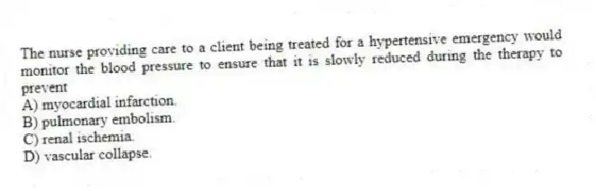 The nurse providing care to a client being treated for a hypertensive emergency would monitor the blood pressure to ensure that it is slowly reduced during the therapy to prevent
A) myocardial infarction.
B) pulmonary embolism.
C) renal ischemia.
D) vascular collapse.