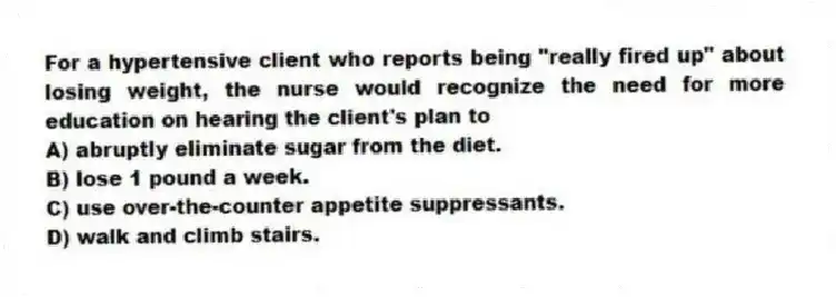For a hypertensive client who reports being "really fired up" about losing weight, the nurse would recognize the need for more education on hearing the client's plan to
A) abruptly eliminate sugar from the diet.
B) lose 1 pound a week.
C) use over-the-counter appetite suppressants.
D) walk and climb stairs.