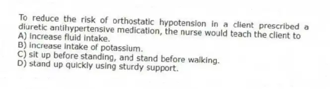 To reduce the risk of orthostatic hypotension in a client prescribed a diuretic antihypertensive medication, the nurse would teach the client to
A) increase fluid intake.
B) increase intake of potassium.
C) sit up before standing, and stand before walking.
D) stand up quickly using sturdy support.