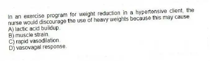 In an exercise program for weight reduction in a hypertensive client, the nurse would discourage the use of heavy weights because this may cause
A) lactic acid buildup.
B) muscle strain.
C) rapid vasodilation.
D) vasovagal response.