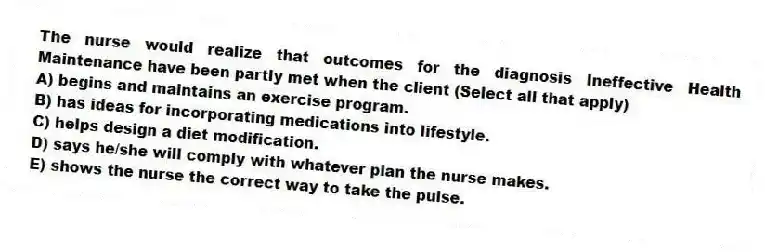 The nurse would realize that outcomes for the diagnosis Ineffective Health Maintenance have been partly met when the client (Select all that apply)
A) begins and maintains an exercise program.
B) has ideas for incorporating medications into lifestyle.
C) helps design a diet modification.
D) says he/she will comply with whatever plan the nurse makes.
E) shows the nurse the correct way to take the pulse.