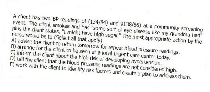 A client has two BP readings of (134/84) and 9138/86) at a community screening event. The client smokes and has "some sort of eye disease like my grandma had" plus the client states, "I might have high sugar." The most appropriate action by the nurse would be to (Select all that apply)
A) advise the client to return tomorrow for repeat blood pressure readings.
B) arrange for the client to be seen at a local urgent care center today.
C) inform the client about the high risk of developing hypertension.
D) tell the client that the blood pressure readings are not considered high.
E) work with the client to identify risk factors and create a plan to address them.
