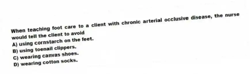 When teaching foot care to a client with chronic arterial occlusive disease, the nurse would tell the client to avoid
A) using cornstarch on the feet.
B) using toenail clippers.
C) wearing canvas shoes.
D) wearing cotton socks.