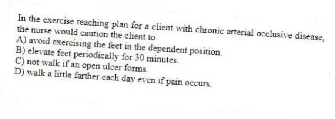 In the exercise teaching plan for a client with chronic arterial occlusive disease, the nurse would caution the client to
A) avoid exercising the feet in the dependent position.
B) elevate feet periodically for 30 minutes.
C) not walk if an open ulcer forms.
D) walk a little farther each day even if pain occurs.