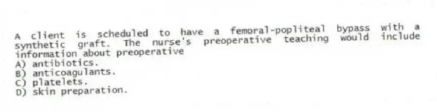A client is scheduled to have a femoral-popliteal bypass with a synthetic graft. The nurse's preoperative teaching would include information about preoperative
A) antibiotics.
B) anticoagulants.
C) platelets.
D) skin preparation.