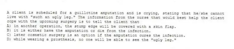 A client is scheduled for a guillotine amputation and is crying, stating that he/she cannot live with "such an ugly leg." The information from the nurse that would best help the client cope with the upcoming surgery is to tell the client that
A) in another operation, the stump edge will be covered with a skin flap.
B) it is either have the amputation or die from the infection.
C) later cosmetic surgery is an option if the amputation cures the infection.
D) while wearing a prosthesis, no one will be able to see the "ugly leg."