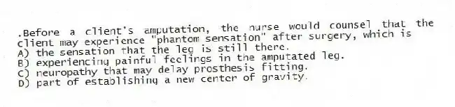 .Before a client's amputation, the nurse would counsel that the client may experience "phantom sensation" after surgery, which is
A) the sensation that the leg is still there.
B) experiencing painful feelings in the amputated leg.
C) neuropathy that may delay prosthesis fitting.
D) part of establishing a new center of gravity.
