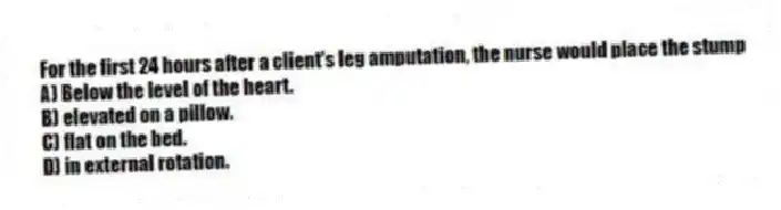 For the first 24 hours after a client's leg amputation, the nurse would place the stump
A) Below the level of the heart.
B) elevated on a pillow.
C) flat on the bed.
D) in external rotation.