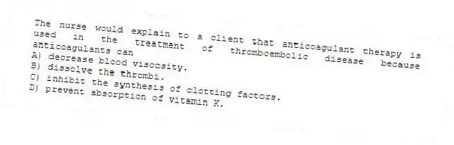 The nurse would explain to a client that anticoagulant therapy is used in the treatment of thromboembolic disease because anticoagulants can
A) decrease blood viscosity.
B) dissolve the thrombi.
C) inhibit the synthesis of clotting factors.
D) prevent absorption of vitamin K.