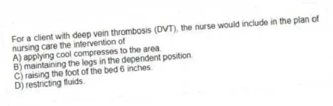 For a client with deep vein thrombosis (DVT), the nurse would include in the plan of nursing care the intervention of
A) applying cool compresses to the area.
B) maintaining the legs in the dependent position.
C) raising the foot of the bed 6 inches.
D) restricting fluids.
