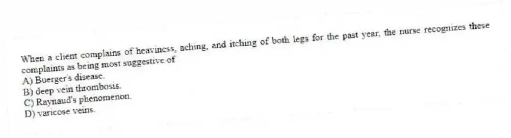 When a client complains of heaviness, aching, and itching of both legs for the past year, the nurse recognizes these complaints as being most suggestive of
A) Buerger's disease.
B) deep vein thrombosis.
C) Raynaud's phenomenon.
D) varicose veins.