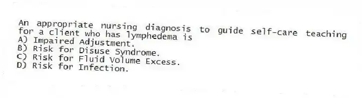 An appropriate nursing diagnosis to guide self-care teaching for a client who has lymphedema is
A) Impaired Adjustment.
B) Risk for Disuse Syndrome.
C) Risk for Fluid Volume Excess.
D) Risk for Infection.