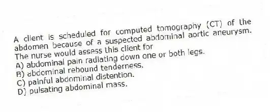 A client is scheduled for computed tomography (CT) of the abdomen because of a suspected abdominal aortic aneurysm. The nurse would assess this client for
A) abdominal pain radiating down one or both legs.
B) abdominal rebound tenderness.
C) painful abdominal distention.
D) pulsating abdominal mass.