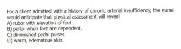 For a client admitted with a history of chronic arterial insufficiency, the nurse would anticipate that physical assessment will reveal
A) rubor with elevation of feet.
B) pallor when feet are dependent.
C) diminished pedal pulses.
D) warm, edematous skin.