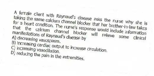 A female client with Raynaud's disease asks the nurse why she is taking the same calcium channel blocker that her brother-in-law takes for a heart condition. The nurse's response would include information that the calcium channel blocker will relieve some clinical manifestations of Raynaud's disease by
A) decreasing vasospasm.
B) increasing cardiac output to increase circulation.
C) increasing vasodilation.
D) reducing the pain in the extremities.