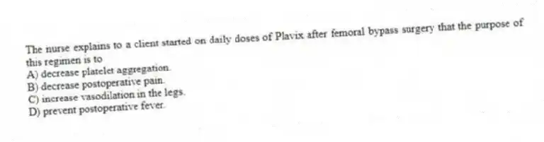 The nurse explains to a client started on daily doses of Plavix after femoral bypass surgery that the purpose of this regimen is to
A) decrease platelet aggregation.
B) decrease postoperative pain.
C) increase vasodilation in the legs.
D) prevent postoperative fever.