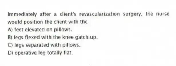 Immediately after a client's revascularization surgery, the nurse would position the client with the
A) feet elevated on pillows.
B) legs flexed with the knee gatch up.
C) legs separated with pillows.
D) operative leg totally flat.