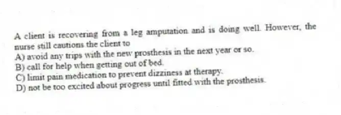 A client is recovering from a leg amputation and is doing well. However, the nurse still cautions the client to
A) avoid any trips with the new prosthesis in the next year or so.
B) call for help when getting out of bed.
C) limit pain medication to prevent dizziness at therapy.
D) not be too excited about progress until fitted with the prosthesis.