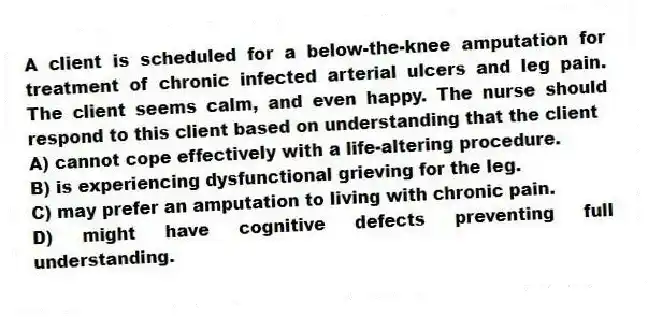 A client is scheduled for a below-the-knee amputation for treatment of chronic infected arterial ulcers and leg pain. The client seems calm, and even happy. The nurse should respond to this client based on understanding that the client
A) cannot cope effectively with a life-altering procedure.
B) is experiencing dysfunctional grieving for the leg.
C) may prefer an amputation to living with chronic pain.
D) might have cognitive defects preventing full understanding.