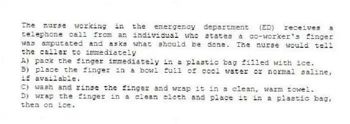 The nurse working in the emergency department (ED) receives a telephone call from an individual who states a co-worker's finger was amputated and asks what should be done. The nurse would tell the caller to immediately
A) pack the finger immediately in a plastic bag filled with ice.
B) place the finger in a bowl full of cool water or normal saline, if available.
C) wash and rinse the finger and wrap it in a clean, warm towel.
D) wrap the finger in a clean cloth and place it in a plastic bag, then on ice.