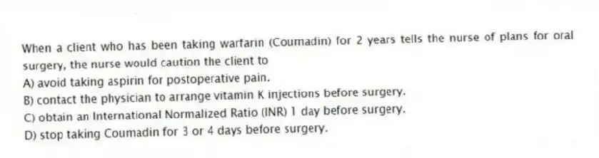 When a client who has been taking warfarin (Coumadin) for 2 years tells the nurse of plans for oral surgery, the nurse would caution the client to
A) avoid taking aspirin for postoperative pain.
B) contact the physician to arrange vitamin K injections before surgery.
C) obtain an International Normalized Ratio (INR) 1 day before surgery.
D) stop taking Coumadin for 3 or 4 days before surgery.