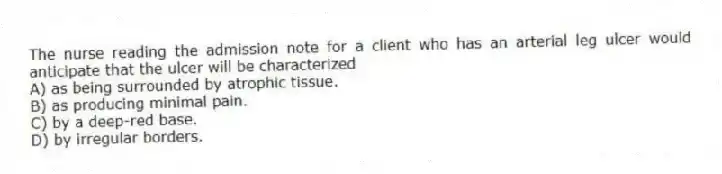 The nurse reading the admission note for a client who has an arterial leg ulcer would anticipate that the ulcer will be characterized
A) as being surrounded by atrophic tissue.
B) as producing minimal pain.
C) by a deep-red base.
D) by irregular borders.