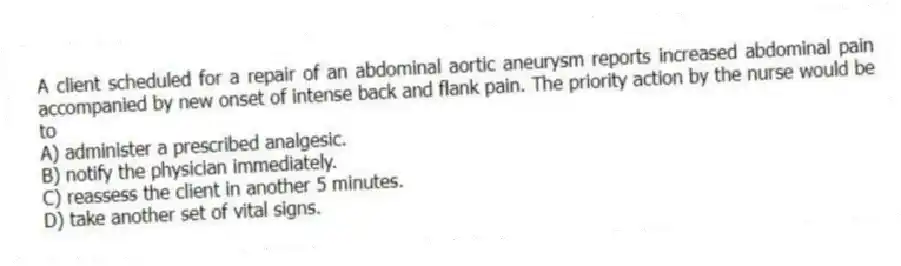 A client scheduled for a repair of an abdominal aortic aneurysm reports increased abdominal pain accompanied by new onset of intense back and flank pain. The priority action by the nurse would be to
A) administer a prescribed analgesic.
B) notify the physician immediately.
C) reassess the client in another 5 minutes.
D) take another set of vital signs.