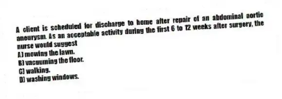 A client is scheduled for discharge to home after repair of an abdominal aortic aneurysm. As an acceptable activity during the first 6 to 12 weeks after surgery, the nurse would suggest
A) mowing the lawn.
B) vacuuming the floor.
C) walking.
D) washing windows.