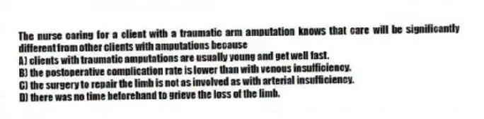 The nurse caring for a client with a traumatic arm amputation knows that care will be significantly different from other clients with amputations because
A) clients with traumatic amputations are usually young and get well fast.
B) the postoperative complication rate is lower than with venous insufficiency.
C) the surgery to repair the limb is not as involved as with arterial insufficiency.
D) there was no time beforehand to grieve the loss of the limb.
