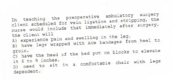In teaching the preoperative ambulatory surgery client scheduled for vein ligation and stripping, the nurse would include that immediately after surgery, the client will
A) experience pain and swelling in the leg.
B) have legs wrapped with Ace bandages from heel to groin.
C) have the head of the bed put on blocks to elevate it 6 to 9 inches.
D) need to sit in a comfortable chair with legs dependent.