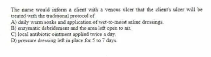 The nurse would inform a client with a venous ulcer that the client's ulcer will be treated with the traditional protocol of
A) daily warm soaks and application of wet-to-moist saline dressings.
B) enzymatic debridement and the area left open to air.
C) local antibiotic ointment applied twice a day.
D) pressure dressing left in place for 5 to 7 days.