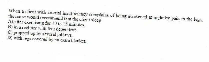When a client with arterial insufficiency complains of being awakened at night by pain in the legs, the nurse would recommend that the client sleep
A) after exercising for 10 to 15 minutes.
B) in a recliner with feet dependent.
C) propped up by several pillows.
D) with legs covered by an extra blanket.