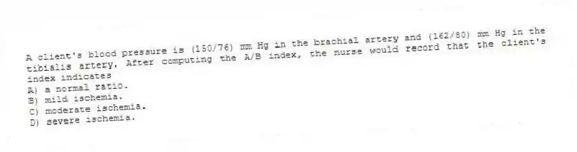 A client's blood pressure is (150/76) mm Hg in the brachial artery and (162/80) mm Hg in the tibialis artery. After computing the A/B index, the nurse would record that the client's index indicates
A) a normal ratio.
B) mild ischemia.
C) moderate ischemia.
D) severe ischemia.