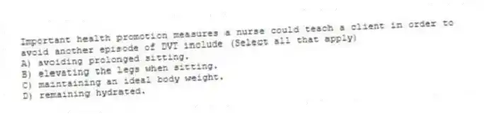 Important health promotion measures a nurse could teach a client in order to avoid another episode of DVT include (Select all that apply)
A) avoiding prolonged sitting.
B) elevating the legs when sitting.
C) maintaining an ideal body weight.
D) remaining hydrated.
