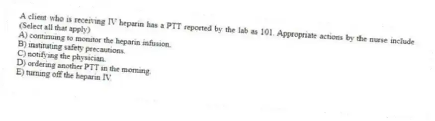 A client who is receiving IV heparin has a PTT reported by the lab as 101. Appropriate actions by the nurse include (Select all that apply)
A) continuing to monitor the heparin infusion.
B) instituting safety precautions.
C) notifying the physician.
D) ordering another PTT in the morning.
E) turning off the heparin IV.