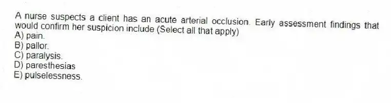 A nurse suspects a client has an acute arterial occlusion. Early assessment findings that would confirm her suspicion include (Select all that apply)
A) pain.
B) pallor.
C) paralysis.
D) paresthesias
E) pulselessness.