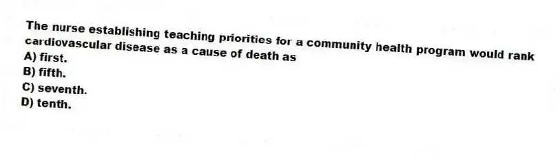 The nurse establishing teaching priorities for a community health program would rank cardiovascular disease as a cause of death as
A) first.
B) fifth.
C) seventh.
D) tenth.