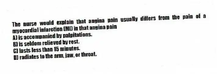 The nurse would explain that angina pain usually differs from the pain of a myocardial infarction (MI) in that angina pain
A) is accompanied by palpitations.
B) is seldom relieved by rest.
C) lasts less than 15 minutes.
D) radiates to the arm, jaw, or throat.