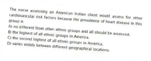 The nurse assessing an American Indian client would assess for other cardiovascular risk factors because the prevalence of heart disease in this group is
A) no different from other ethnic groups and all should be assessed.
B) the highest of all ethnic groups in America.
C) the second highest of all ethnic groups in America.
D) varies widely between different geographical locations.