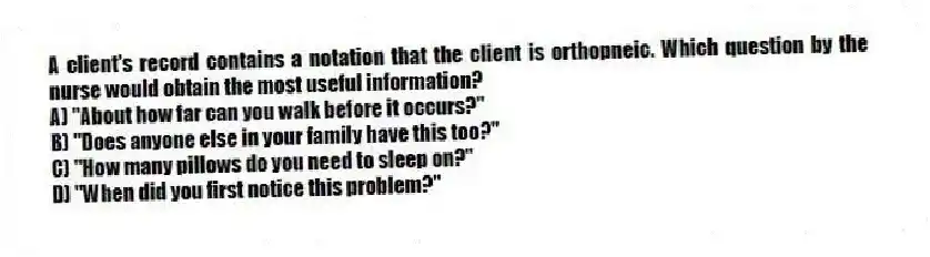 A client's record contains a notation that the client is orthopneic. Which question by the nurse would obtain the most useful information?
A) "About how far can you walk before it occurs?"
B) "Does anyone else in your family have this too?"
C) "How many pillows do you need to sleep on?"
D) "When did you first notice this problem?"