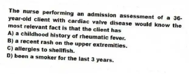 The nurse performing an admission assessment of a 36-year-old client with cardiac valve disease would know the most relevant fact is that the client has
A) a childhood history of rheumatic fever.
B) a recent rash on the upper extremities.
C) allergies to shellfish.
D) been a smoker for the last 3 years.
