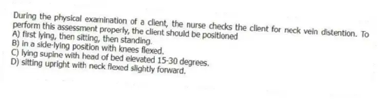 During the physical examination of a client, the nurse checks the client for neck vein distention. To perform this assessment properly, the client should be positioned
A) first lying, then sitting, then standing.
B) in a side-lying position with knees flexed.
C) lying supine with head of bed elevated 15-30 degrees.
D) sitting upright with neck flexed slightly forward.