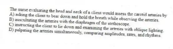 The nurse evaluating the head and neck of a client would assess the carotid arteries by
A) asking the client to bear down and hold the breath while observing the arteries.
B) auscultating the arteries with the diaphragm of the stethoscope.
C) instructing the client to lie down and examining the arteries with oblique lighting.
D) palpating the arteries simultaneously, comparing amplitudes, rates, and rhythms.