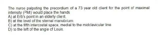 The nurse palpating the precordium of a 73-year-old client for the point of maximal intensity (PMI) would place the hands
A) at Erb's point in an elderly client.
B) at the level of the sternal manubrium.
C) at the fifth intercostal space, medial to the midclavicular line.
D) to the left of the angle of Louis.