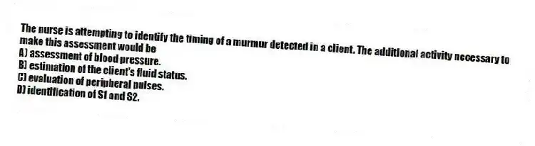 The nurse is attempting to identify the timing of a murmur detected in a client. The additional activity necessary to make this assessment would be
A) assessment of blood pressure.
B) estimation of the client's fluid status.
C) evaluation of peripheral pulses.
D) identification of S1 and S2.