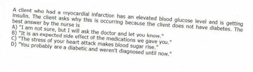 A client who had a myocardial infarction has an elevated blood glucose level and is getting insulin. The client asks why this is occurring because the client does not have diabetes. The best answer by the nurse is
A) "I am not sure, but I will ask the doctor and let you know."
B) "It is an expected side effect of the medications we gave you."
C) "The stress of your heart attack makes blood sugar rise."
D) "You probably are a diabetic and weren't diagnosed until now."