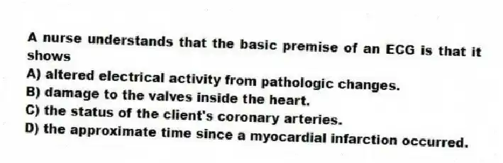 A nurse understands that the basic premise of an ECG is that it shows
A) altered electrical activity from pathologic changes.
B) damage to the valves inside the heart.
C) the status of the client's coronary arteries.
D) the approximate time since a myocardial infarction occurred.