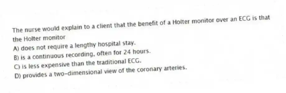 The nurse would explain to a client that the benefit of a Holter monitor over an ECG is that the Holter monitor
A) does not require a lengthy hospital stay.
B) is a continuous recording, often for 24 hours.
C) is less expensive than the traditional ECG.
D) provides a two-dimensional view of the coronary arteries.